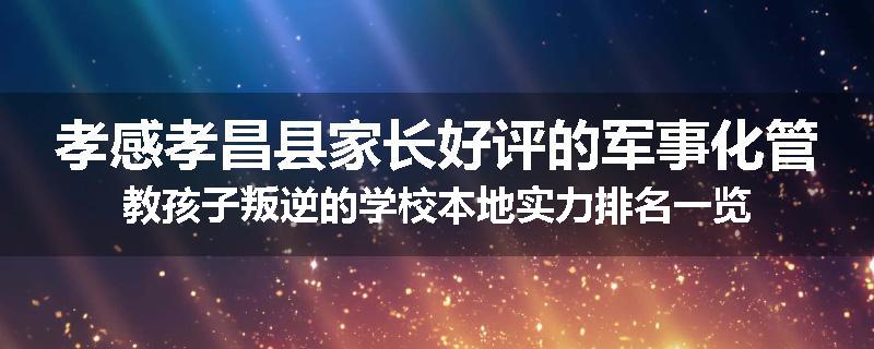 孝感孝昌县家长好评的军事化管教孩子叛逆的学校本地实力排名一览