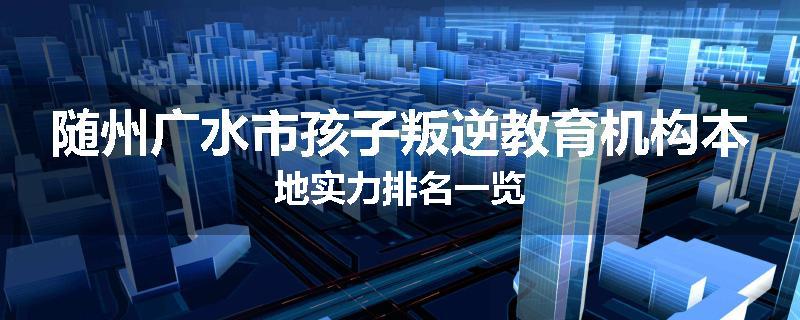 随州广水市孩子叛逆教育机构本地实力排名一览