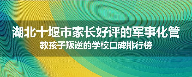 湖北十堰市家长好评的军事化管教孩子叛逆的学校口碑排行榜