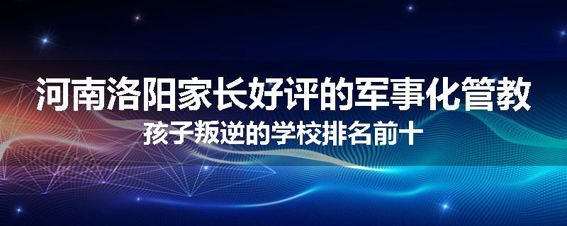 河南洛阳家长好评的军事化管教孩子叛逆的学校排名前十