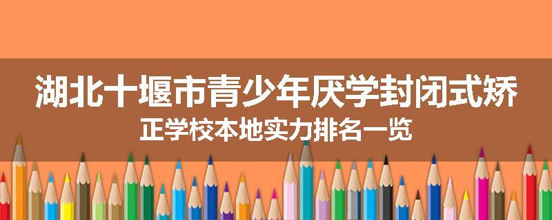 湖北十堰市青少年厌学封闭式矫正学校本地实力排名一览