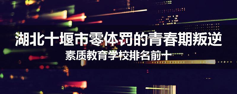 湖北十堰市零体罚的青春期叛逆素质教育学校排名前十