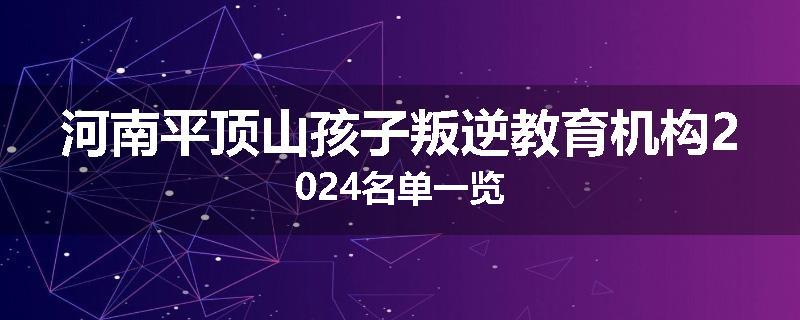 河南平顶山孩子叛逆教育机构2024名单一览