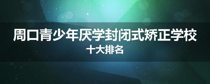 周口青少年厌学封闭式矫正学校十大排名