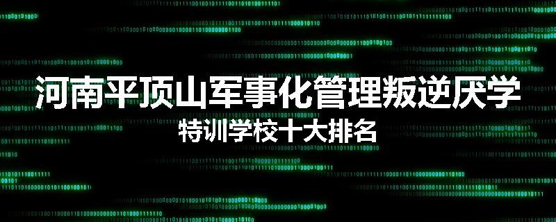 河南平顶山军事化管理叛逆厌学特训学校十大排名