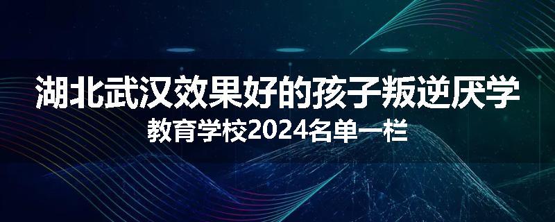 湖北武汉效果好的孩子叛逆厌学教育学校2024名单一栏