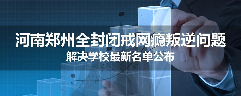 河南郑州全封闭戒网瘾叛逆问题解决学校最新名单公布