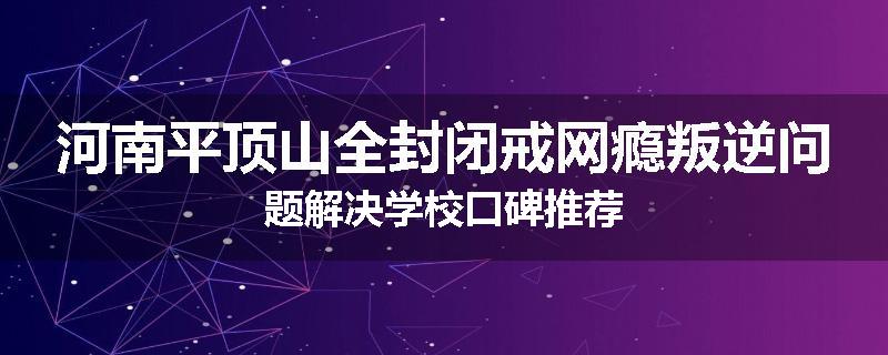 河南平顶山全封闭戒网瘾叛逆问题解决学校口碑推荐