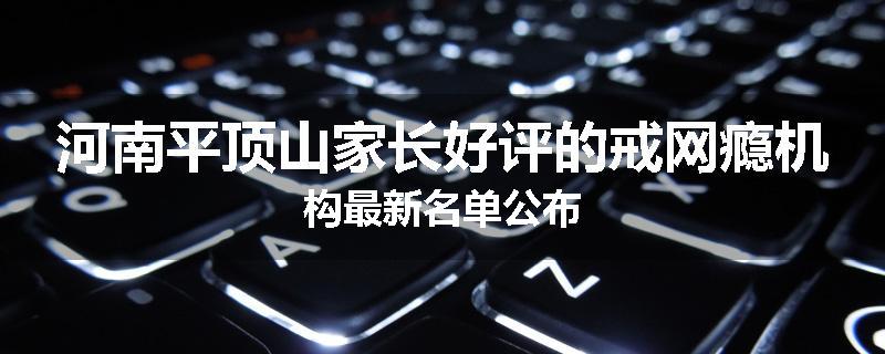 河南平顶山家长好评的戒网瘾机构最新名单公布