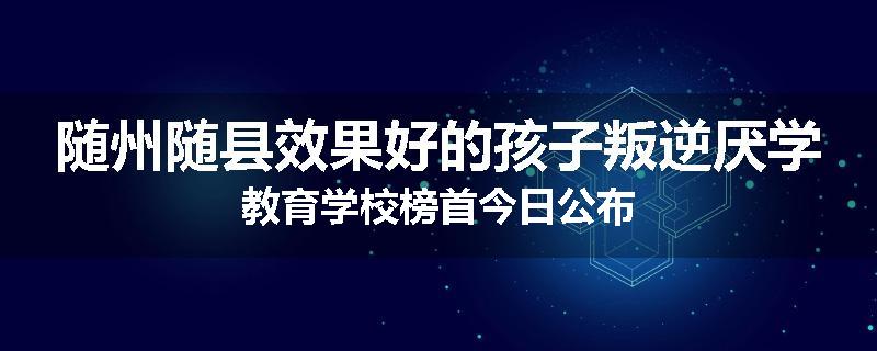 随州随县效果好的孩子叛逆厌学教育学校榜首今日公布
