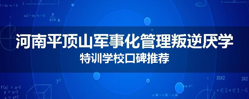 河南平顶山军事化管理叛逆厌学特训学校口碑推荐