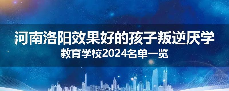 河南洛阳效果好的孩子叛逆厌学教育学校2024名单一览