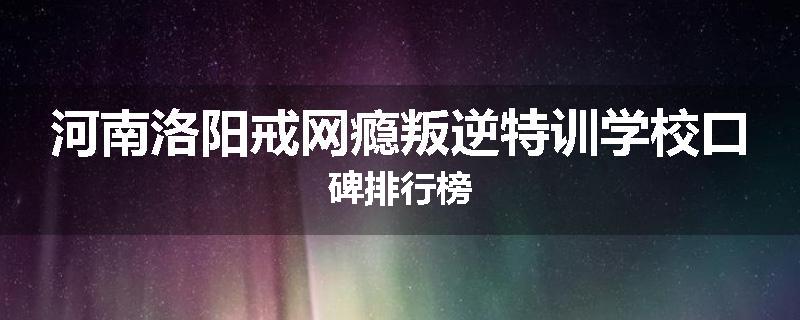 河南洛阳戒网瘾叛逆特训学校口碑排行榜