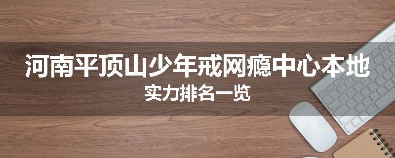 河南平顶山少年戒网瘾中心本地实力排名一览