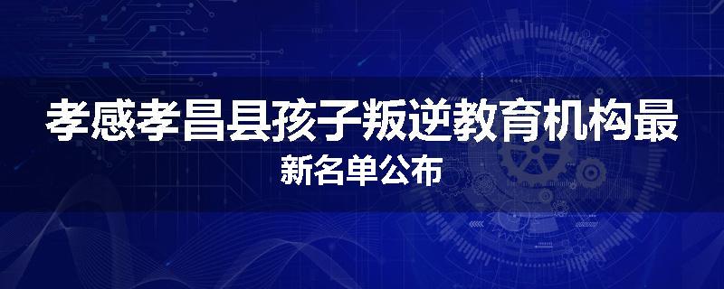孝感孝昌县孩子叛逆教育机构最新名单公布