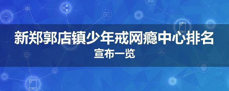新郑郭店镇少年戒网瘾中心排名宣布一览