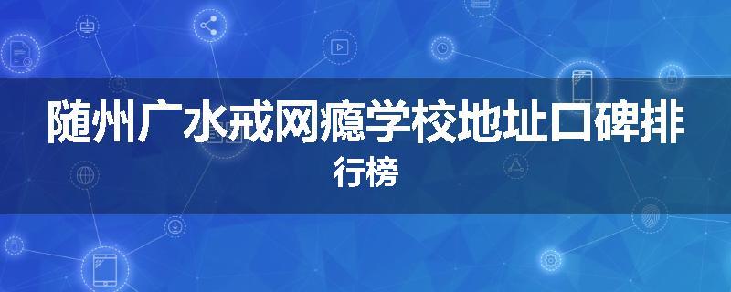 随州广水戒网瘾学校地址口碑排行榜