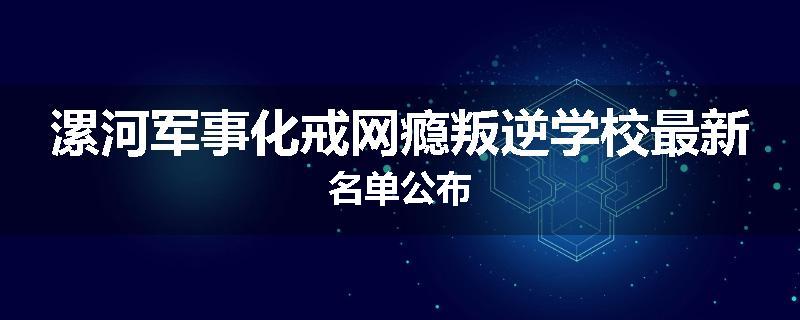 漯河军事化戒网瘾叛逆学校最新名单公布