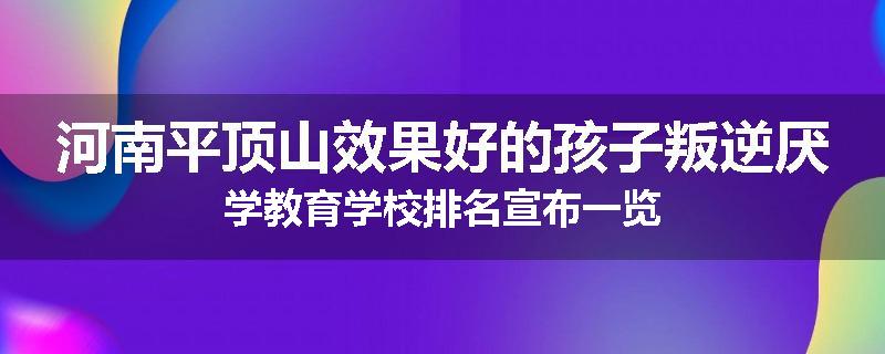 河南平顶山效果好的孩子叛逆厌学教育学校排名宣布一览