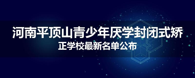 河南平顶山青少年厌学封闭式矫正学校最新名单公布