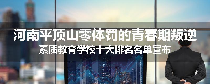河南平顶山零体罚的青春期叛逆素质教育学校十大排名名单宣布