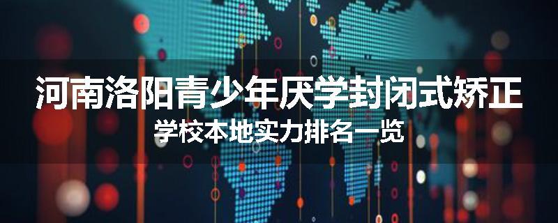 河南洛阳青少年厌学封闭式矫正学校本地实力排名一览