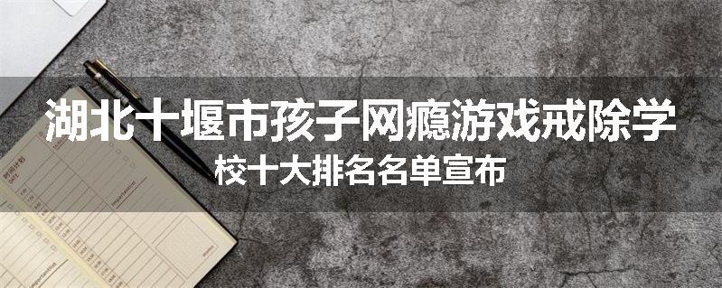 湖北十堰市孩子网瘾游戏戒除学校十大排名名单宣布