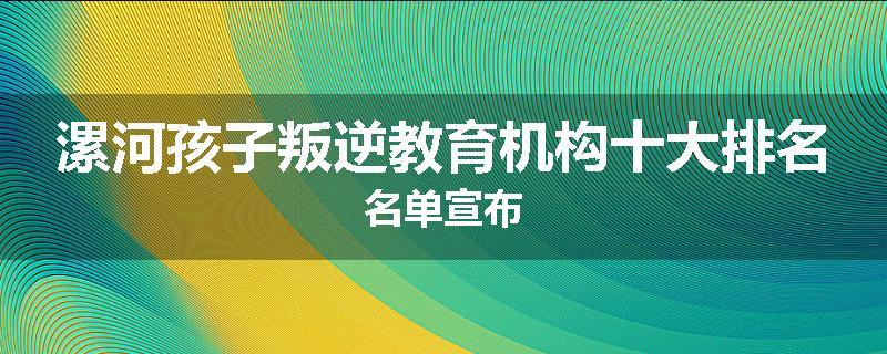 漯河孩子叛逆教育机构十大排名名单宣布