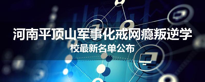 河南平顶山军事化戒网瘾叛逆学校最新名单公布
