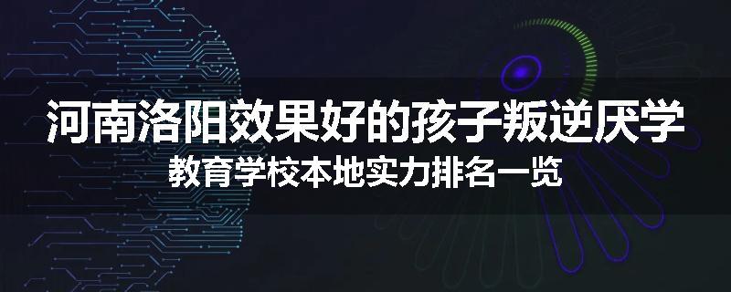 河南洛阳效果好的孩子叛逆厌学教育学校本地实力排名一览