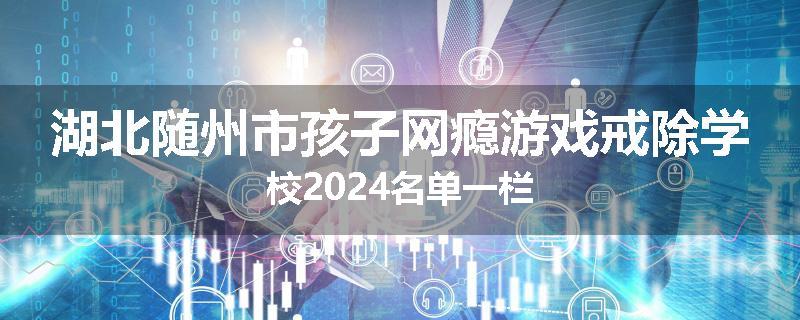 湖北随州市孩子网瘾游戏戒除学校2024名单一栏