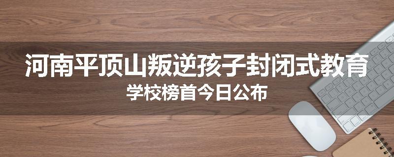 河南平顶山叛逆孩子封闭式教育学校榜首今日公布
