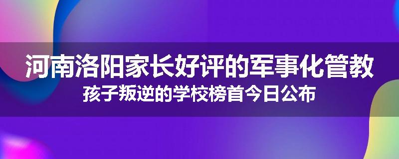 河南洛阳家长好评的军事化管教孩子叛逆的学校榜首今日公布