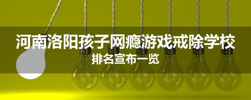 河南洛阳孩子网瘾游戏戒除学校排名宣布一览