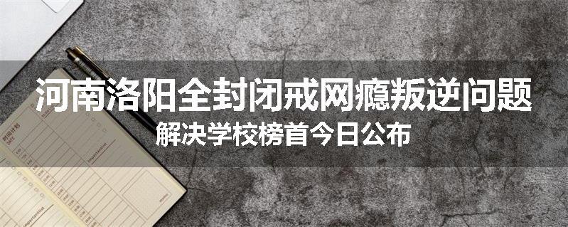 河南洛阳全封闭戒网瘾叛逆问题解决学校榜首今日公布