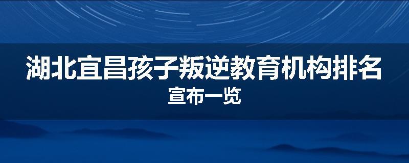 湖北宜昌孩子叛逆教育机构排名宣布一览