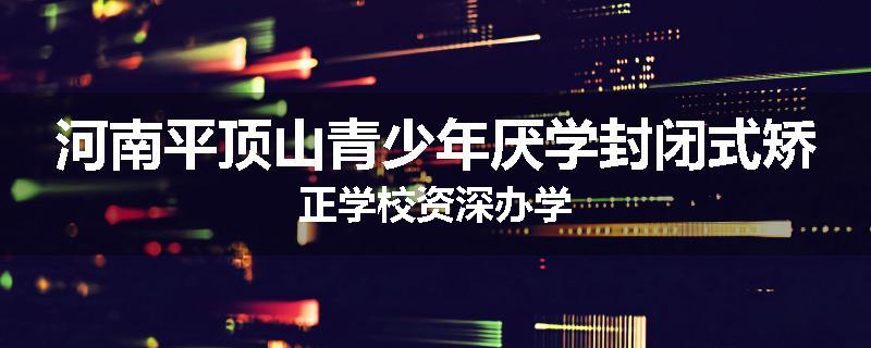 河南平顶山青少年厌学封闭式矫正学校资深办学