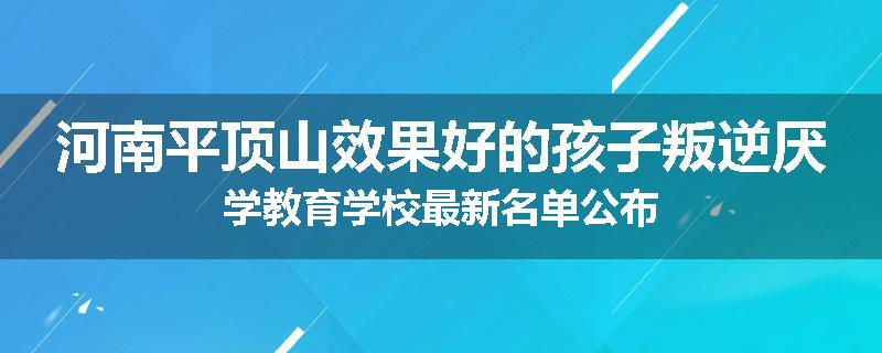 河南平顶山效果好的孩子叛逆厌学教育学校最新名单公布