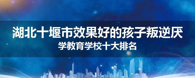 湖北十堰市效果好的孩子叛逆厌学教育学校十大排名