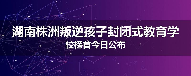 湖南株洲叛逆孩子封闭式教育学校榜首今日公布