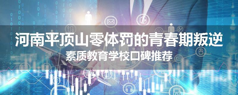 河南平顶山零体罚的青春期叛逆素质教育学校口碑推荐