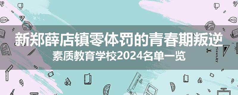 新郑薛店镇零体罚的青春期叛逆素质教育学校2024名单一览