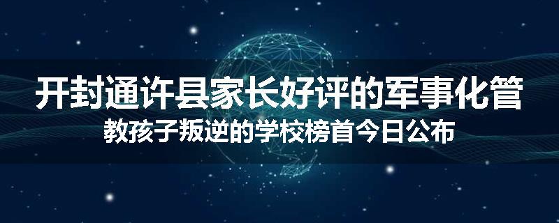 开封通许县家长好评的军事化管教孩子叛逆的学校榜首今日公布