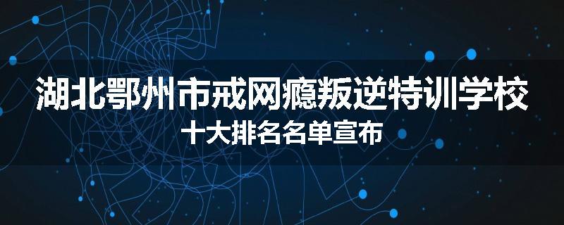 湖北鄂州市戒网瘾叛逆特训学校十大排名名单宣布