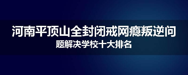 河南平顶山全封闭戒网瘾叛逆问题解决学校十大排名