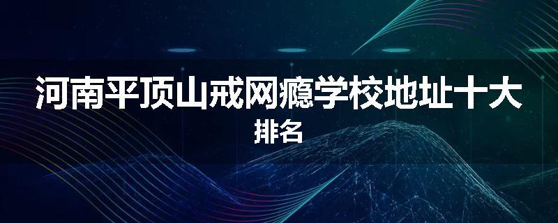 河南平顶山戒网瘾学校地址十大排名