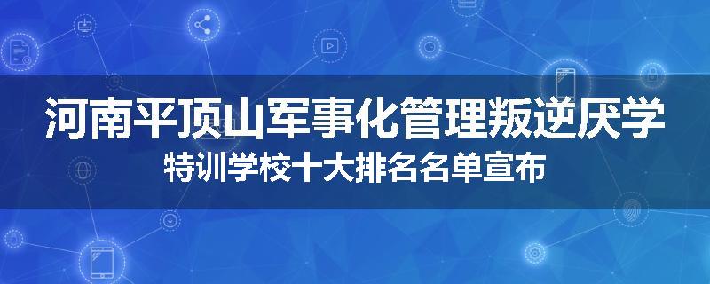 河南平顶山军事化管理叛逆厌学特训学校十大排名名单宣布