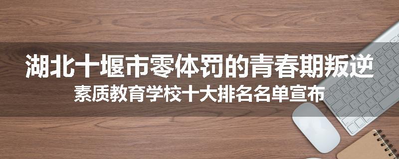 湖北十堰市零体罚的青春期叛逆素质教育学校十大排名名单宣布