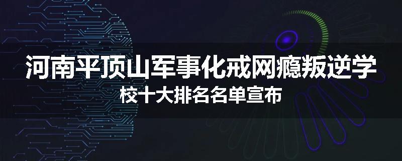 河南平顶山军事化戒网瘾叛逆学校十大排名名单宣布