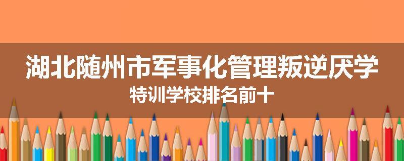 湖北随州市军事化管理叛逆厌学特训学校排名前十